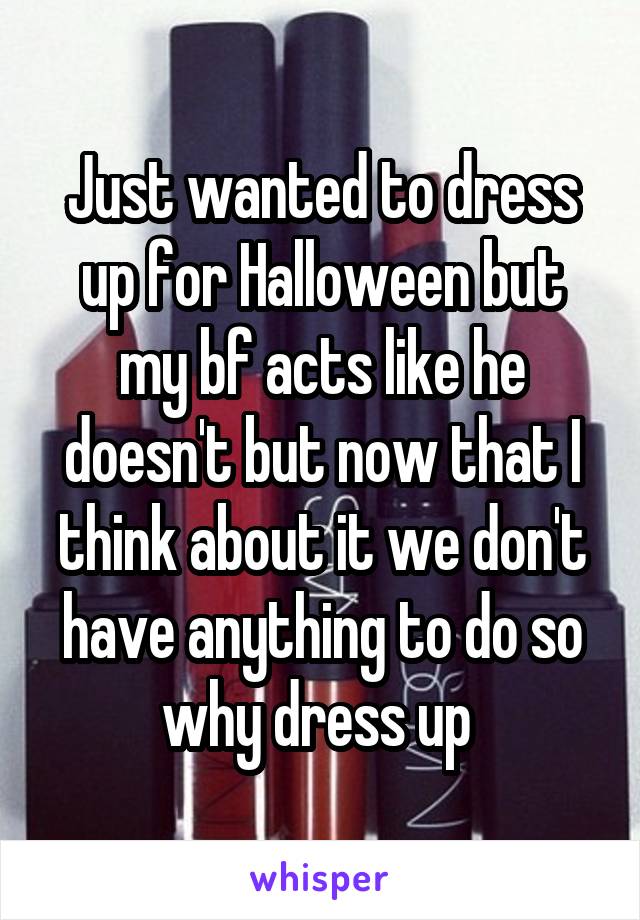 Just wanted to dress up for Halloween but my bf acts like he doesn't but now that I think about it we don't have anything to do so why dress up 