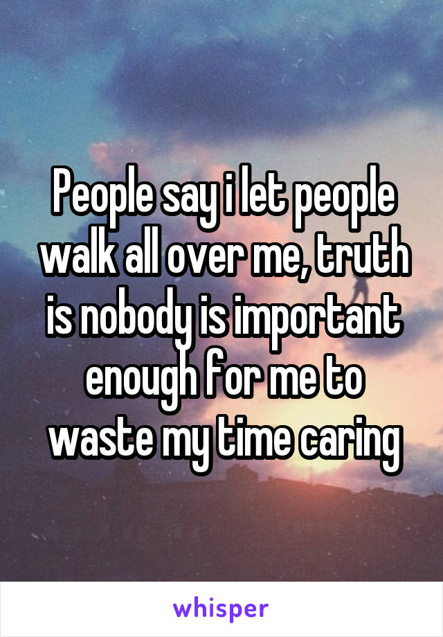 People say i let people walk all over me, truth is nobody is important enough for me to waste my time caring
