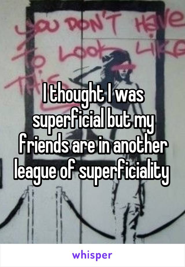 I thought I was superficial but my friends are in another league of superficiality 