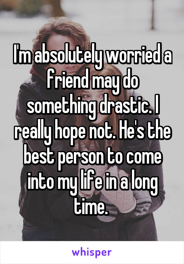I'm absolutely worried a friend may do something drastic. I really hope not. He's the best person to come into my life in a long time. 