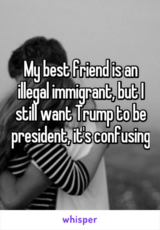 My best friend is an illegal immigrant, but I still want Trump to be president, it's confusing 