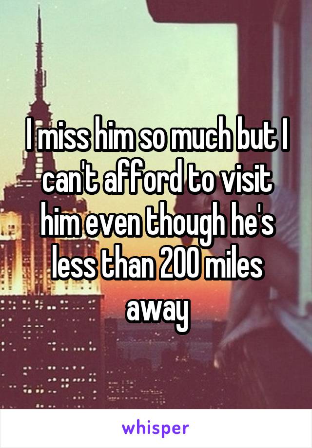 I miss him so much but I can't afford to visit him even though he's less than 200 miles away