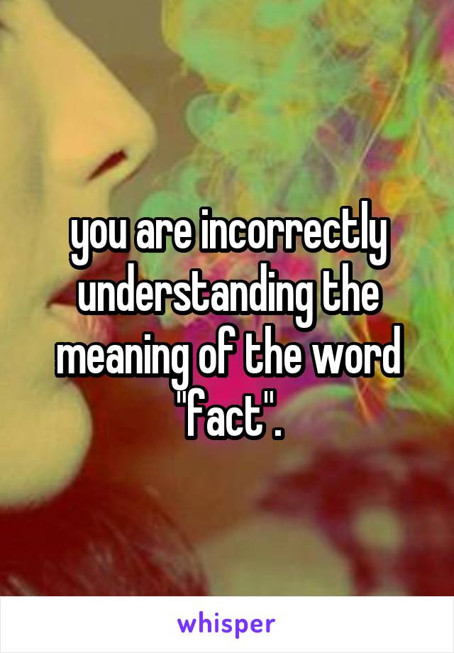 you are incorrectly understanding the meaning of the word "fact".