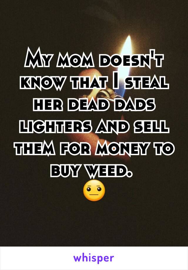 My mom doesn't know that I steal her dead dads lighters and sell them for money to buy weed. 
😐
