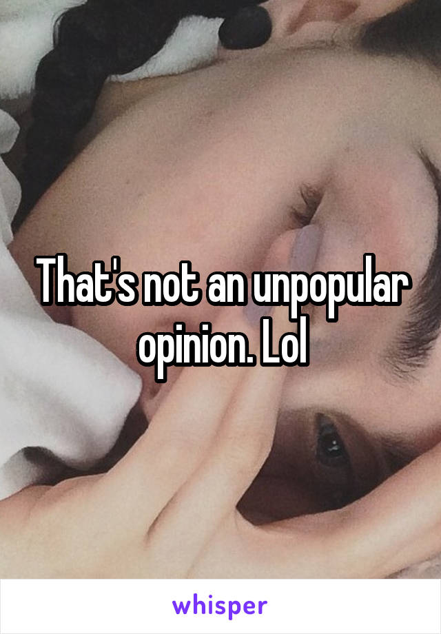 That's not an unpopular opinion. Lol
