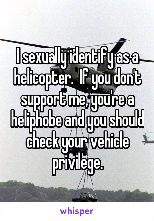 I sexually identify as a helicopter.  If you don't support me, you're a heliphobe and you should check your vehicle privilege.