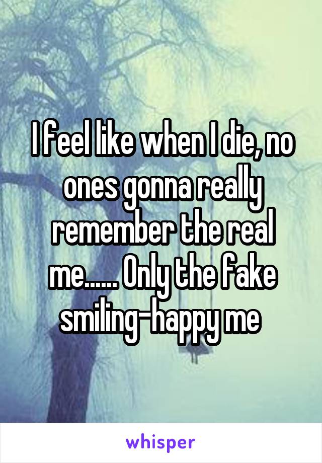 I feel like when I die, no ones gonna really remember the real me...... Only the fake smiling-happy me 