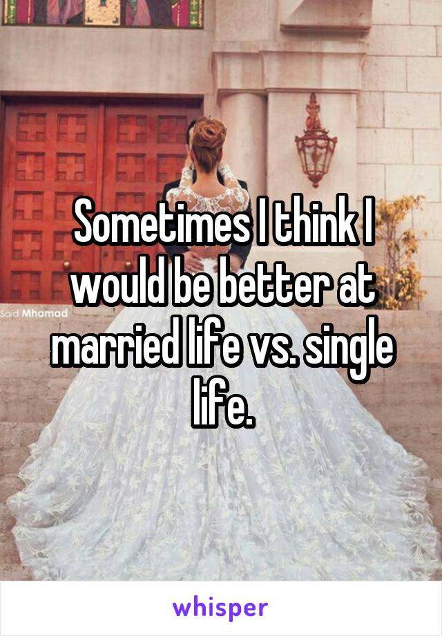 Sometimes I think I would be better at married life vs. single life.