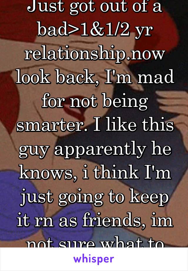 Just got out of a bad>1&1/2 yr relationship.now look back, I'm mad for not being smarter. I like this guy apparently he knows, i think I'm just going to keep it rn as friends, im not sure what to do.