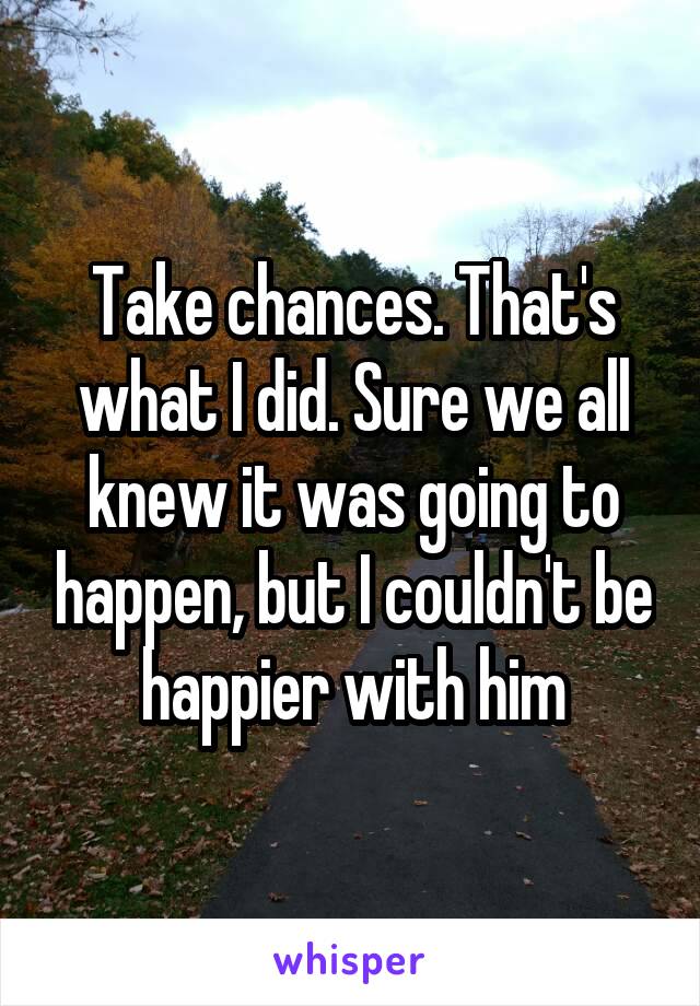 Take chances. That's what I did. Sure we all knew it was going to happen, but I couldn't be happier with him