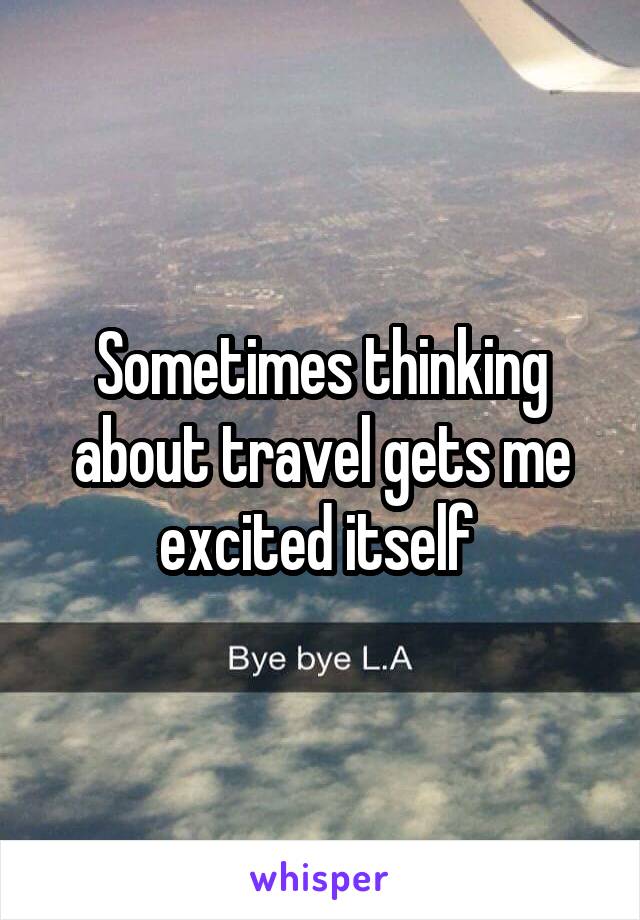 Sometimes thinking about travel gets me excited itself 