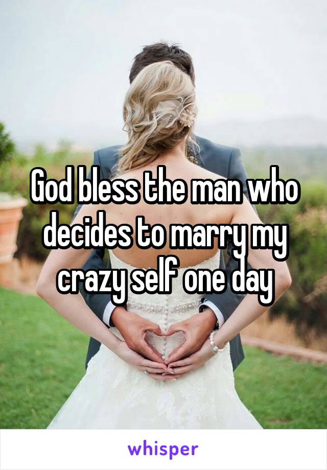 God bless the man who decides to marry my crazy self one day