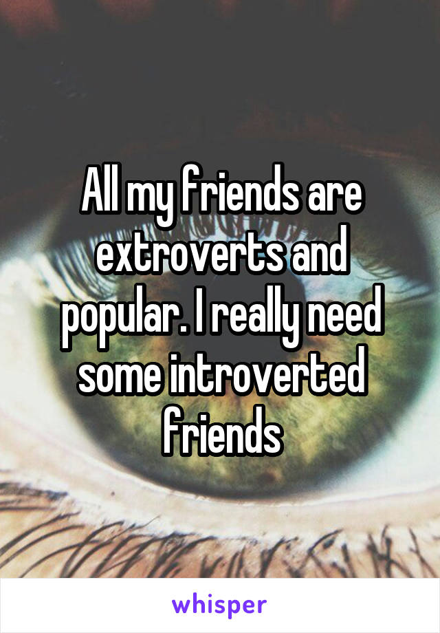 All my friends are extroverts and popular. I really need some introverted friends