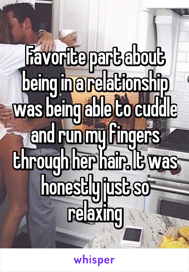 Favorite part about being in a relationship was being able to cuddle and run my fingers through her hair. It was honestly just so relaxing