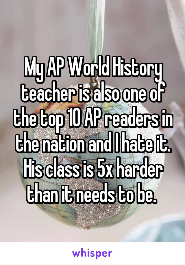 My AP World History teacher is also one of the top 10 AP readers in the nation and I hate it. His class is 5x harder than it needs to be. 