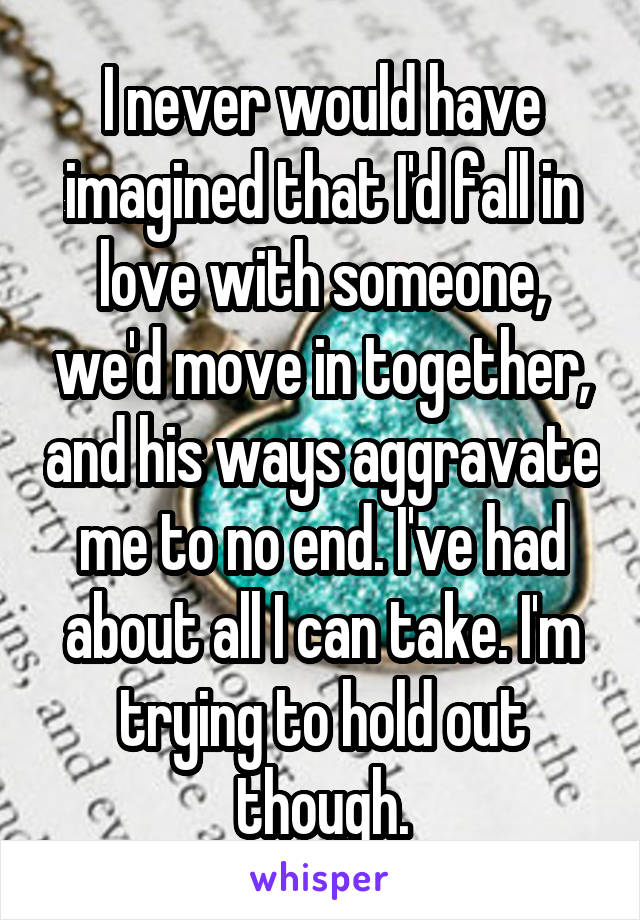 I never would have imagined that I'd fall in love with someone, we'd move in together, and his ways aggravate me to no end. I've had about all I can take. I'm trying to hold out though.