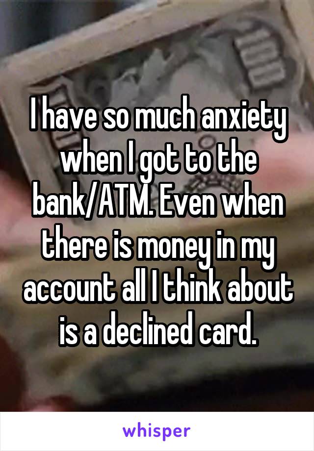 I have so much anxiety when I got to the bank/ATM. Even when there is money in my account all I think about is a declined card.