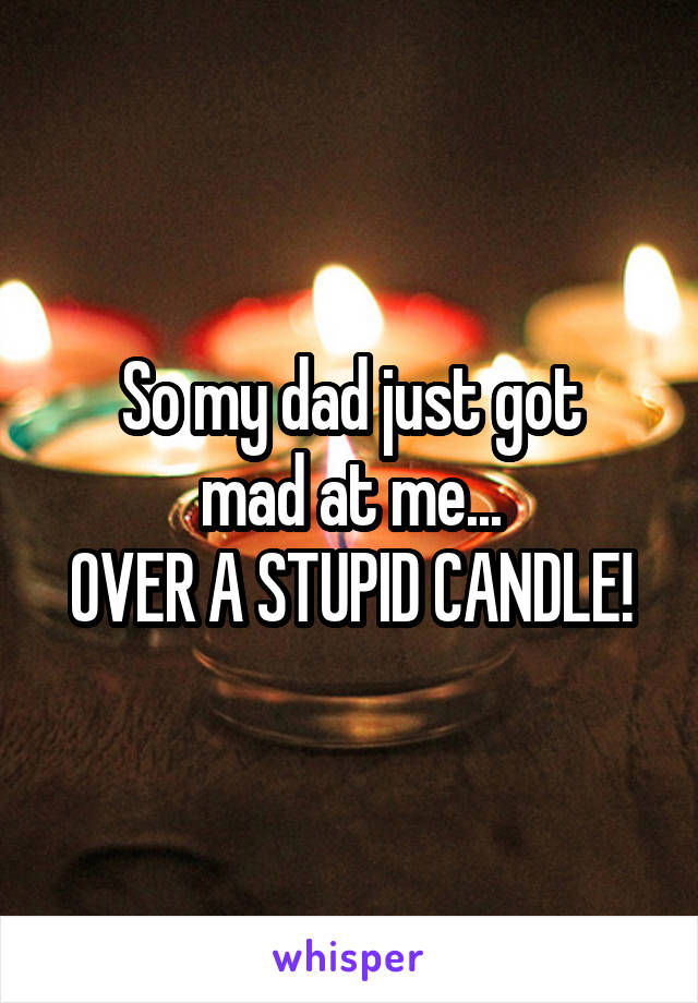 So my dad just got
mad at me...
OVER A STUPID CANDLE!