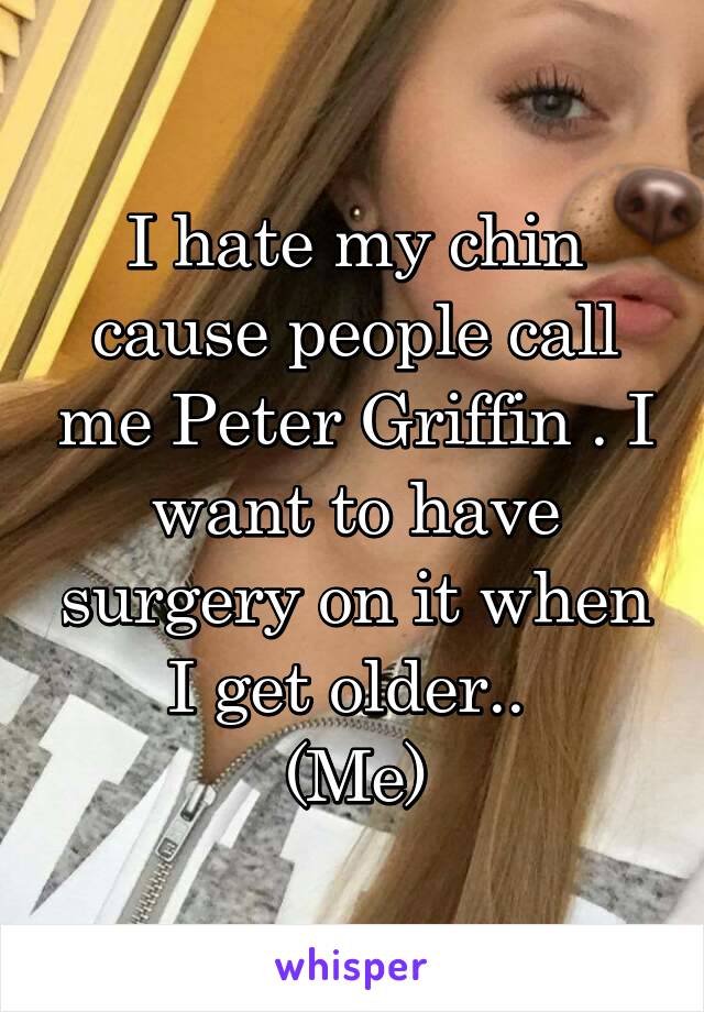 I hate my chin cause people call me Peter Griffin . I want to have surgery on it when I get older.. 
(Me)