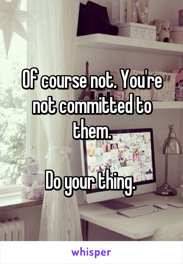 Of course not. You're not committed to them.

Do your thing. 