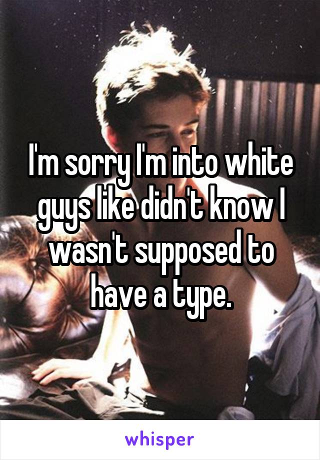I'm sorry I'm into white guys like didn't know I wasn't supposed to have a type.