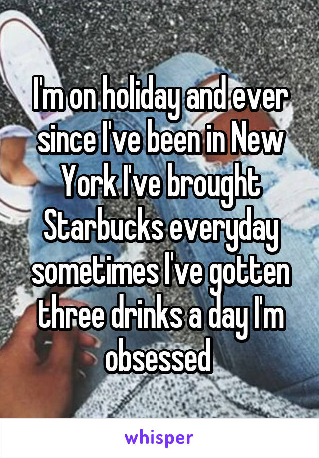I'm on holiday and ever since I've been in New York I've brought Starbucks everyday sometimes I've gotten three drinks a day I'm obsessed 