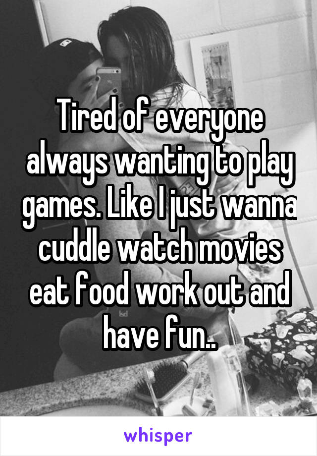 Tired of everyone always wanting to play games. Like I just wanna cuddle watch movies eat food work out and have fun..