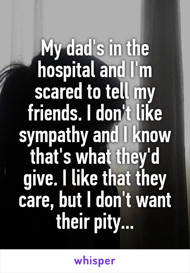 My dad's in the hospital and I'm scared to tell my friends. I don't like sympathy and I know that's what they'd give. I like that they care, but I don't want their pity...