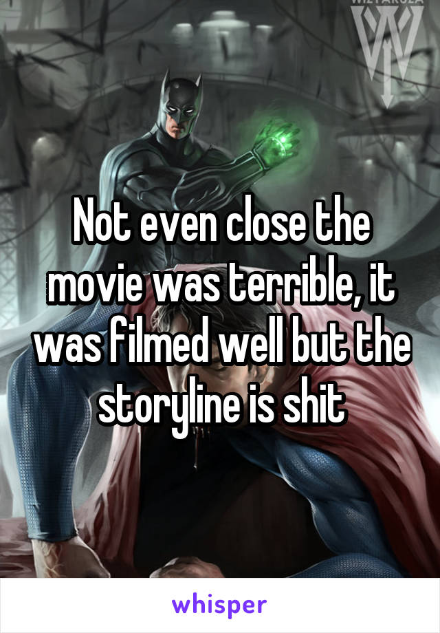 Not even close the movie was terrible, it was filmed well but the storyline is shit
