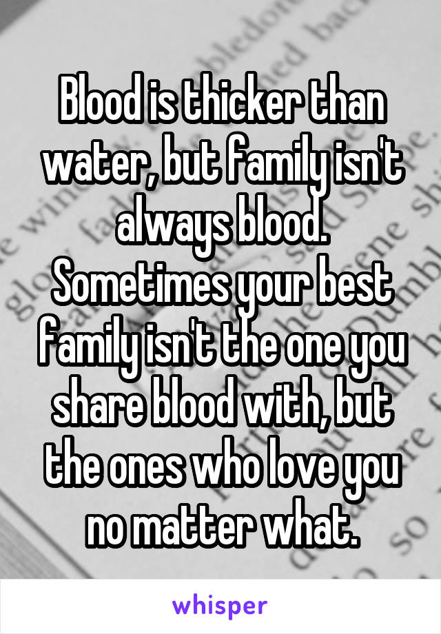 Blood is thicker than water, but family isn't always blood. Sometimes your best family isn't the one you share blood with, but the ones who love you no matter what.