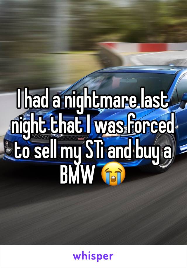 I had a nightmare last night that I was forced to sell my STi and buy a BMW 😭