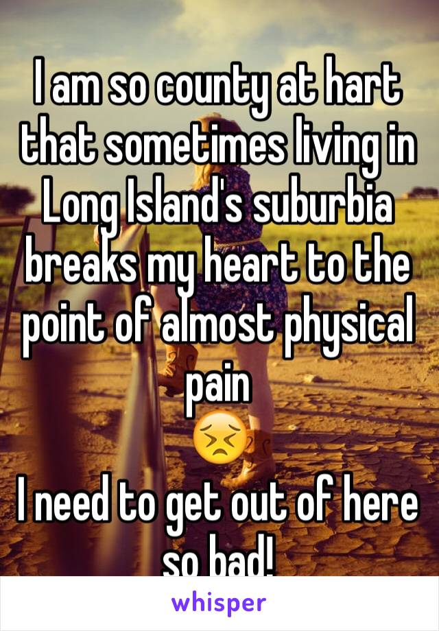 I am so county at hart that sometimes living in Long Island's suburbia breaks my heart to the point of almost physical pain 
😣
I need to get out of here so bad!