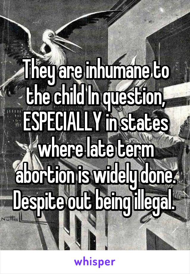 They are inhumane to the child In question, ESPECIALLY in states where late term abortion is widely done. Despite out being illegal. 