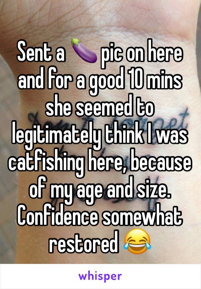 Sent a 🍆 pic on here and for a good 10 mins she seemed to legitimately think I was catfishing here, because of my age and size.
Confidence somewhat restored 😂