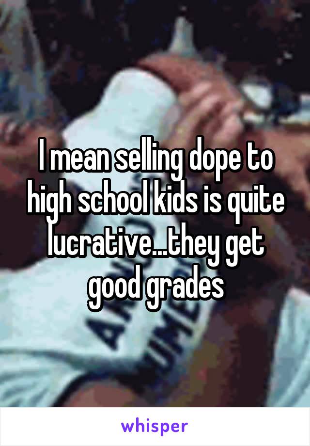 I mean selling dope to high school kids is quite lucrative...they get good grades