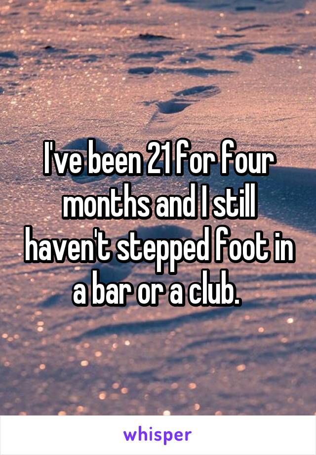 I've been 21 for four months and I still haven't stepped foot in a bar or a club. 