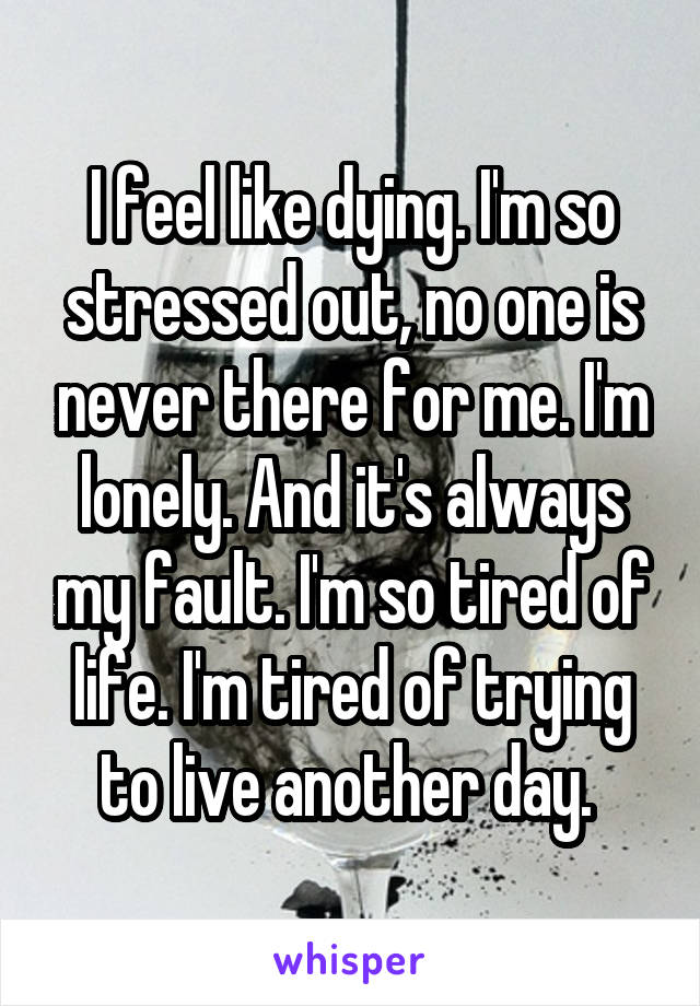 I feel like dying. I'm so stressed out, no one is never there for me. I'm lonely. And it's always my fault. I'm so tired of life. I'm tired of trying to live another day. 