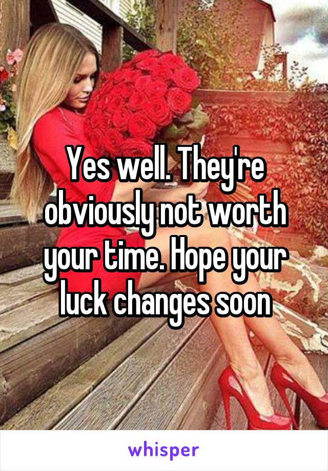 Yes well. They're obviously not worth your time. Hope your luck changes soon