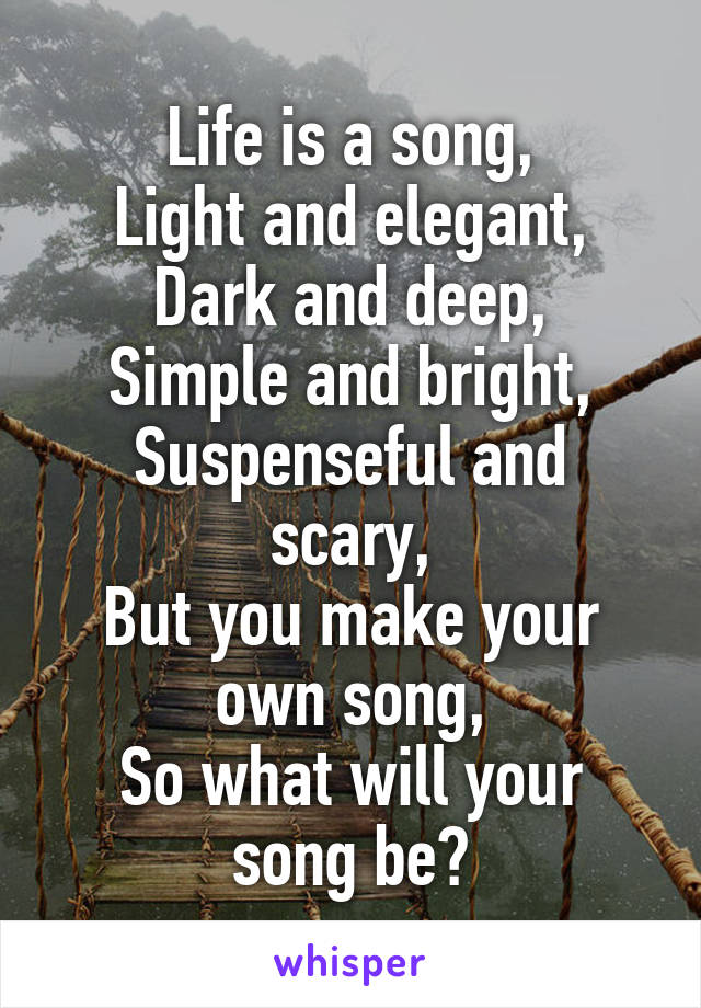 Life is a song,
Light and elegant,
Dark and deep,
Simple and bright,
Suspenseful and scary,
But you make your own song,
So what will your song be?