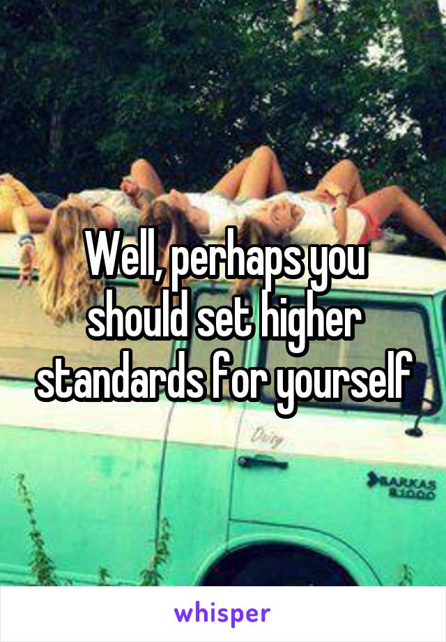 Well, perhaps you should set higher standards for yourself