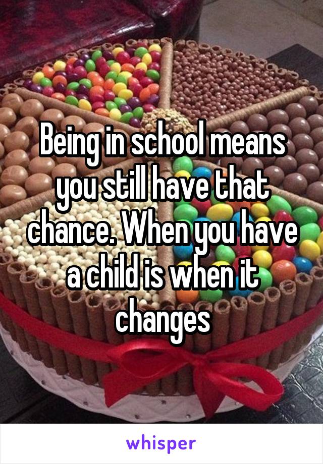 Being in school means you still have that chance. When you have a child is when it changes
