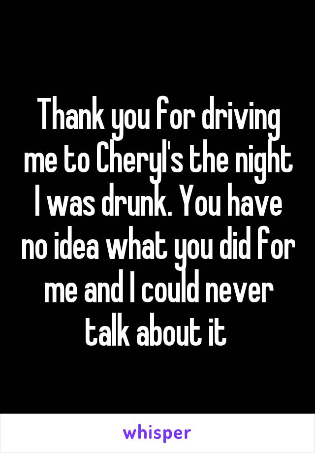 Thank you for driving me to Cheryl's the night I was drunk. You have no idea what you did for me and I could never talk about it 
