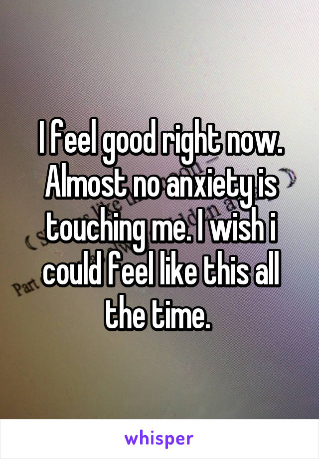 I feel good right now. Almost no anxiety is touching me. I wish i could feel like this all the time. 