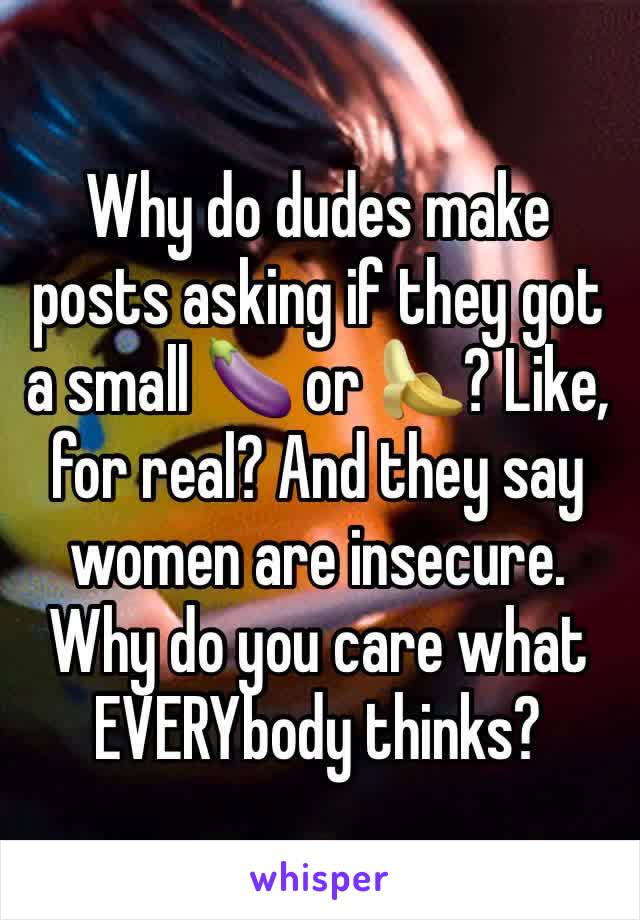 Why do dudes make posts asking if they got a small 🍆 or 🍌? Like, for real? And they say women are insecure. Why do you care what EVERYbody thinks? 