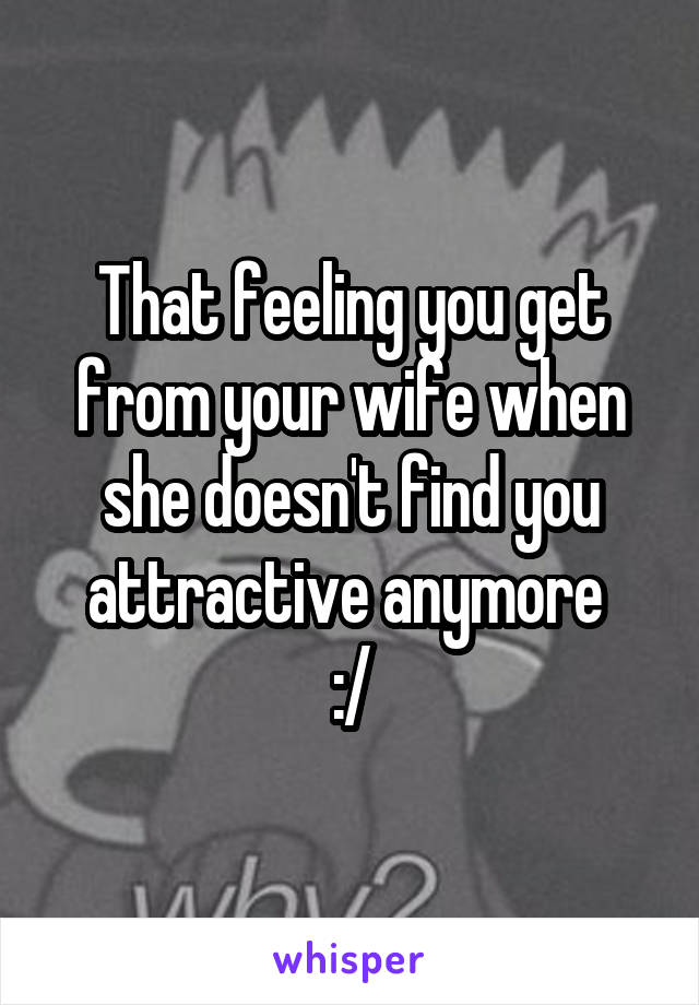 That feeling you get from your wife when she doesn't find you attractive anymore 
:/