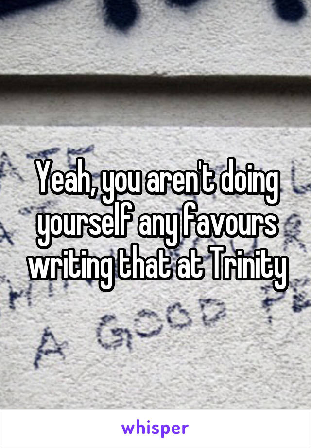 Yeah, you aren't doing yourself any favours writing that at Trinity