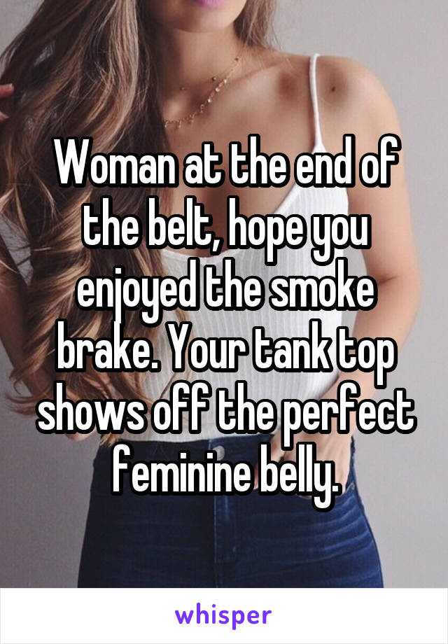 Woman at the end of the belt, hope you enjoyed the smoke brake. Your tank top shows off the perfect feminine belly.