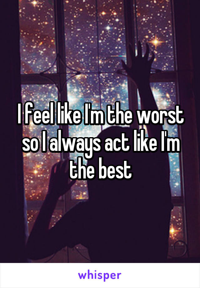 I feel like I'm the worst so I always act like I'm the best