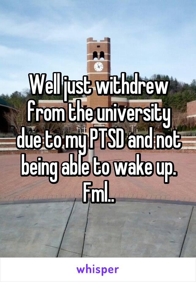 Well just withdrew from the university due to my PTSD and not being able to wake up. Fml..