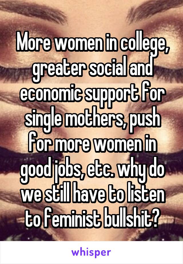 More women in college, greater social and economic support for single mothers, push for more women in good jobs, etc. why do we still have to listen to feminist bullshit?